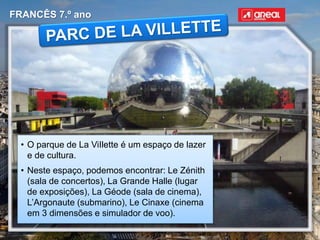 FRANCÊS 7.º ano
• O parque de La ViIlette é um espaço de lazer
e de cultura.
• Neste espaço, podemos encontrar: Le Zénith
(sala de concertos), La Grande Halle (lugar
de exposições), La Géode (sala de cinema),
L’Argonaute (submarino), Le Cinaxe (cinema
em 3 dimensões e simulador de voo).
 