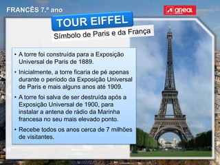 FRANCÊS 7.º ano
• A torre foi construída para a Exposição
Universal de Paris de 1889.
• Inicialmente, a torre ficaria de pé apenas
durante o período da Exposição Universal
de Paris e mais alguns anos até 1909.
• A torre foi salva de ser destruída após a
Exposição Universal de 1900, para
instalar a antena de rádio da Marinha
francesa no seu mais elevado ponto.
• Recebe todos os anos cerca de 7 milhões
de visitantes.
 