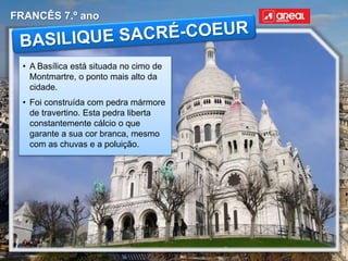 FRANCÊS 7.º ano
• A Basílica está situada no cimo de
Montmartre, o ponto mais alto da
cidade.
• Foi construída com pedra mármore
de travertino. Esta pedra liberta
constantemente cálcio o que
garante a sua cor branca, mesmo
com as chuvas e a poluição.
 
