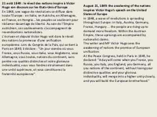 21 août 1849 : le réveil des nations inspire à Victor
Hugo son discours sur les Etats-Unis d’Europe
En 1848, une vague de révolutions se diffuse dans
toute l’Europe : en Italie, en Autriche, en Allemagne,
en France, en Hongrie… les peuples se soulèvent pour
réclamer davantage de liberté. Au sein de l’Empire
autrichien, ces soulèvements s’accompagnent de
revendications nationalistes.
L’écrivain et député Victor Hugo voit dans le réveil
des nations la promesse d’une unification
européenne. Lors du Congrès de la Paix, qui se tient à
Paris en 1849, il déclare : "Un jour viendra où vous
France, vous Russie, vous Italie, vous Angleterre, vous
Allemagne, vous toutes, nations du continent, sans
perdre vos qualités distinctes et votre glorieuse
individualité, vous vous fondrez étroitement dans
une unité supérieure, et vous constituerez la
fraternité européenne".
August 21, 1849: the awakening of the nations
inspires Victor Hugo's speech on the United
States of Europe
In 1848, a wave of revolutions is spreading
throughout Europe: in Italy, Austria, Germany,
France, Hungary ... the people are rising up to
demand more freedom. Within the Austrian
Empire, these uprisings are accompanied by
nationalist claims.
The writer and MP Victor Hugo sees the
awakening of nations the promise of European
unification.
At the Peace Congress, held in Paris in 1849, he
declared: "A day will come when you France, you
Russia, you Italy, you England, you Germany, all
you nations of the continent, without losing your
distinctive qualities and your glorious
individuality, will merge into a higher unity closely,
and you will build the European brotherhood."
 