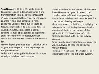 Fin du 13ème siècle à Paris avec 200.000 habitants,
50 000 à Londres.
1515 population de 300.000 habitants. Début 1600
400000 habitants.
En 1538, la première fois ils ont fait un plan de Paris,
carte isométrique de Sebastian Muster.
1556: l’abdication de Charles Quint met fin à son
rêve d’unification de la Chrétienté
1807: apogée de l’Empire napoléonien
Pour les uns, Napoléon Bonaparte a répandu en
Europe les idées nouvelles introduites par la
Révolution française: l’abolition des privilèges, le
Code civil, les libertés individuelles… Pour les autres,
il n’a fait qu’asseoir la domination de la France sur
les autres nations.
En tout cas, la volonté d’unifier l’Europe n’est pas
étrangère au dessein de Napoléon. Au moment de
son sacre par le Pape en 1804 le nouvel Empereur
déclare : "Je n’ai pas succédé à Louis XVI mais à
Charlemagne". Son règne durera dix ans.
Dès 1815, le Congrès de Vienne annonce la forme de
coopération développée jusqu’en 1914 : le "concert
des Nations", qui voit les Etats européens se réunir
régulièrement pour traiter notamment de la guerre
et du commerce.
Late 13th century Paris with 200,000 inhabitants,
50,000 in London.
1515 population of 300,000. In early 1600 400000
inhabitants.
In 1538, first time was made a map of Paris,
isometric map of Sebastian Muster.
1556: the abdication of Charles V puts an end to his
dream of unifying Christendom
1807 height of the Napoleonic Empire
For some, Napoleon Bonaparte widespread in
Europe the new ideas introduced by the French
Revolution: the abolition of privileges, the Civil Code,
individual liberty ... For others, he merely establish
the domination of France over other nations.
In any case, the will to unify Europe is no stranger to
the plan of Napoleon. At the time of his coronation
by the Pope in 1804 the new Emperor said: "I have
not succeeded Louis XVI but Charlemagne". His reign
will last ten years.
In 1815, the Congress of Vienna announces the form
of cooperation developed until 1914: the "concert of
nations", which sees the European states meet
regularly to deal with war and trade.
 