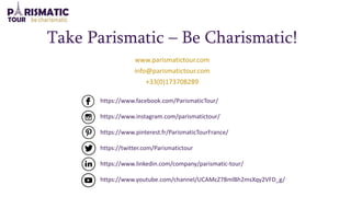 https://www.facebook.com/ParismaticTour/
https://www.instagram.com/parismatictour/
https://www.pinterest.fr/ParismaticTourFrance/
https://twitter.com/Parismatictour
https://www.linkedin.com/company/parismatic-tour/
https://www.youtube.com/channel/UCAMcZ78mlBh2msXqy2VFD_g/
Take Parismatic – Be Charismatic!
www.parismatictour.com
info@parismatictour.com
+33(0)173708289
 