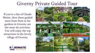 Giverny Private Guided Tour
If you’re a fan of Claude
Monet, then these guided
tours from Paris to his
gardens in Giverny are
the must-do activities.
You will enjoy the top
attractions in the lovely
village of Giverny.
 