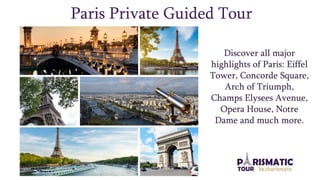 Paris Private Guided Tour
Discover all major
highlights of Paris: Eiffel
Tower, Concorde Square,
Arch of Triumph,
Champs Elysees Avenue,
Opera House, Notre
Dame and much more.
 
