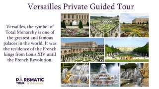 Versailles Private Guided Tour
Versailles, the symbol of
Total Monarchy is one of
the greatest and famous
palaces in the world. It was
the residence of the French
kings from Louis XIV until
the French Revolution.
 