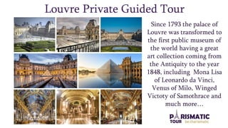 Louvre Private Guided Tour
Since 1793 the palace of
Louvre was transformed to
the first public museum of
the world having a great
art collection coming from
the Antiquity to the year
1848, including Mona Lisa
of Leonardo da Vinci,
Venus of Milo, Winged
Victoty of Samothrace and
much more…
 
