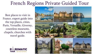 French Regions Private Guided Tour
Best places to visit in
France, expert guide into
the top places, cities,
Paris, Versaille, Giverny,
countless museums,
chapels, churches with
travel guide.
 