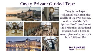 Orsay Private Guided Tour
Orsay is the largest
collection of art from the
middle of the 19th Century
to the end of the Belle
époque. You’ll be taken to
the heart of an exceptional
museum that is home to
masterpieces of western art
from 1848 to 1914.
 