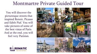 Montmartre Private Guided Tour
You will discover the
picturesque streets that
inspired Renoir, Picasso
and Edith Piaf. You will
take pictures of some of
the best vistas of Paris.
And at the end, you will
feel very Parisian.
 