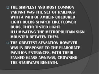 ❑ THE SIMPLEST AND MOST COMMON
VARIANT WAS THE SET OF RAILINGS
WITH A PAIR OF AMBER- COLOURED
LIGHT BULBS SHAPED LIKE FLOWER
BUDS, THEIR TINTED LIGHT
ILLUMINATING THE METROPOLITAIN SIGN
MOUNTED BETWEEN THEM.
❑ THE GREATEST SENSATION HOWEVER
WAS IN RESPONSE TO THE ELABORATE
PAVILION ENTRANCES, WITH THEIR
FANNED GLASS AWNINGS, CROWNING
THE STAIRWAYS BENEATH.
 