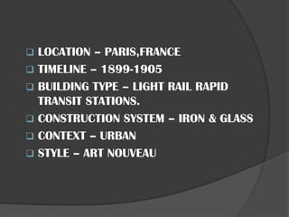 ❑ LOCATION – PARIS,FRANCE
❑ TIMELINE – 1899-1905
❑ BUILDING TYPE – LIGHT RAIL RAPID
TRANSIT STATIONS.
❑ CONSTRUCTION SYSTEM – IRON & GLASS
❑ CONTEXT – URBAN
❑ STYLE – ART NOUVEAU
 