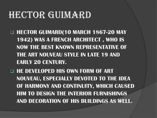 HECTOR GUIMARD
❑ HECTOR GUIMARD(10 MARCH 1867-20 MAY
1942) WAS A FRENCH ARCHITECT , WHO IS
NOW THE BEST KNOWN REPRESENTATIVE OF
THE ART NOUVEAU STYLE IN LATE 19 AND
EARLY 20 CENTURY.
❑ HE DEVELOPED HIS OWN FORM OF ART
NOUVEAU, ESPECIALLY DEVOTED TO THE IDEA
OF HARMONY AND CONTINUITY, WHICH CAUSED
HIM TO DESIGN THE INTERIOR FURNISHINGS
AND DECORATION OF HIS BUILDINGS AS WELL.
 