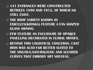 ❑ 141 ENTRANCES WERE CONSTRUCTED
BETWEEN 1899 AND 1912, OF WHICH 86
STILL EXIST.
❑ THE ROOF VARIETY KNOWN AS
EDICULES(KIOSKS) FEATURE A FAN SHAPED
GLASS AWNING.
❑ FEW FEATURE AN ENCLOSURE OF OPAQUE
PANELLING DECORATED IN FLORAL MOTIFS.
❑ BEYOND THIS LOGISTICAL CONCERNS, CAST
IRON WAS ALSO FAR BETTER SUITED TO
THE SINUOUS,NATURALISTIC AND SLENDER
CURVES THAT EMBODY ART NOUVEAU.
 