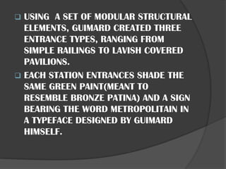 ❑ USING A SET OF MODULAR STRUCTURAL
ELEMENTS, GUIMARD CREATED THREE
ENTRANCE TYPES, RANGING FROM
SIMPLE RAILINGS TO LAVISH COVERED
PAVILIONS.
❑ EACH STATION ENTRANCES SHADE THE
SAME GREEN PAINT(MEANT TO
RESEMBLE BRONZE PATINA) AND A SIGN
BEARING THE WORD METROPOLITAIN IN
A TYPEFACE DESIGNED BY GUIMARD
HIMSELF.
 
