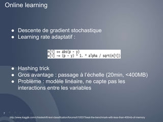 Online learning 
7 
● Descente de gradient stochastique 
● Learning rate adaptatif : 
● Hashing trick 
● Gros avantage : passage à l’échelle (20min, <400MB) 
● Problème : modèle linéaire, ne capte pas les 
interactions entre les variables 
http://www.kaggle.com/c/tradeshift-text-classification/forums/t/10537/beat-the-benchmark-with-less-than-400mb-of-memory 
 