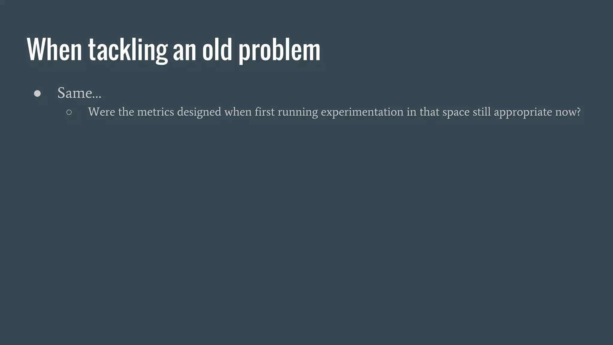 When tackling an old problem
● Same…
○ Were the metrics designed when first running experimentation in that space still appropriate now?
 