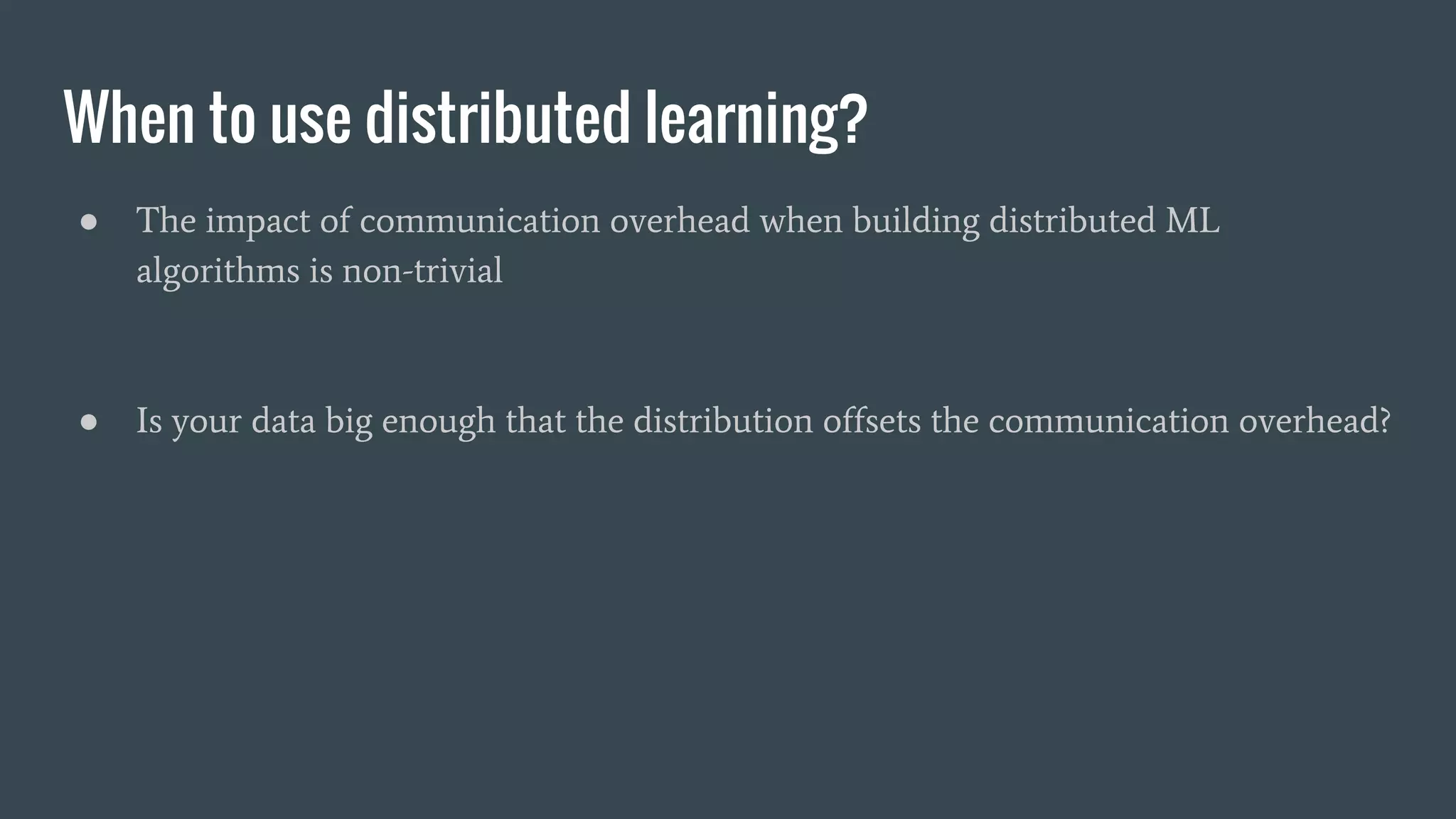 When to use distributed learning?
● The impact of communication overhead when building distributed ML
algorithms is non-trivial
● Is your data big enough that the distribution offsets the communication overhead?
 