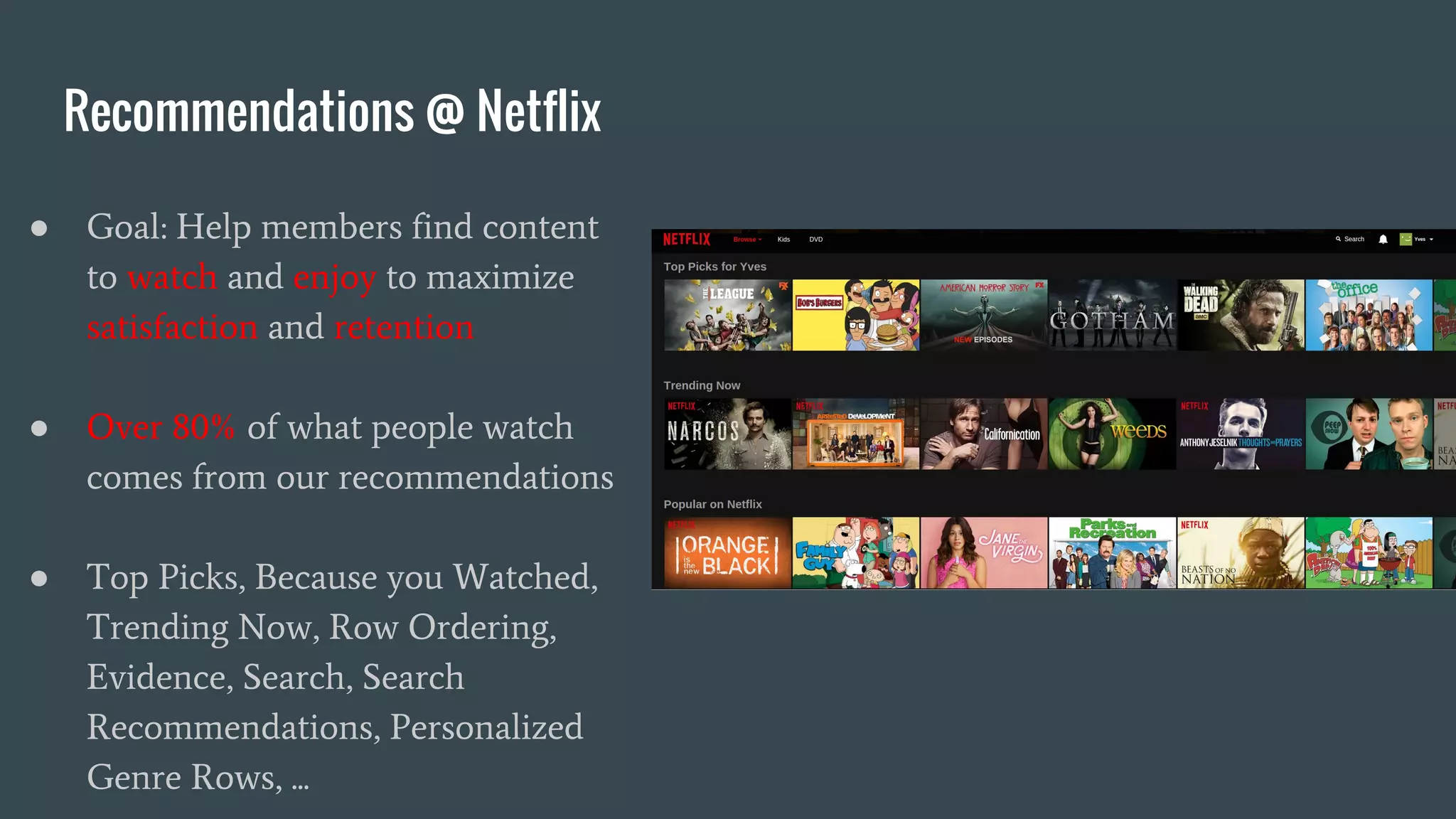 Recommendations @ Netflix
● Goal: Help members find content
to watch and enjoy to maximize
satisfaction and retention
● Over 80% of what people watch
comes from our recommendations
● Top Picks, Because you Watched,
Trending Now, Row Ordering,
Evidence, Search, Search
Recommendations, Personalized
Genre Rows, ...
 