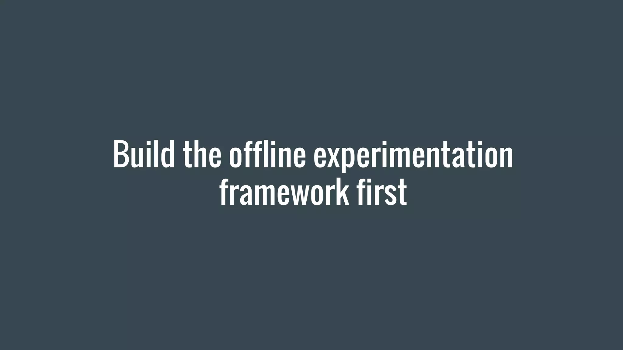Build the offline experimentation
framework first
 