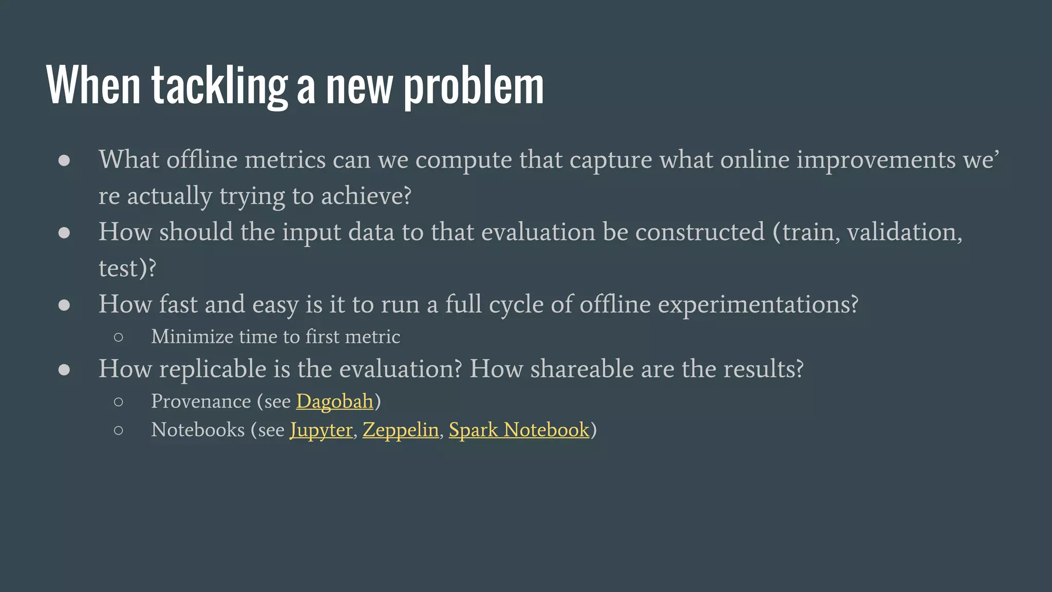 When tackling a new problem
● What offline metrics can we compute that capture what online improvements we’
re actually trying to achieve?
● How should the input data to that evaluation be constructed (train, validation,
test)?
● How fast and easy is it to run a full cycle of offline experimentations?
○ Minimize time to first metric
● How replicable is the evaluation? How shareable are the results?
○ Provenance (see Dagobah)
○ Notebooks (see Jupyter, Zeppelin, Spark Notebook)
 