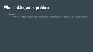 When tackling an old problem
● Same…
○ Were the metrics designed when first running experimentation in that space still appropriate now?
 