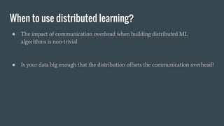 When to use distributed learning?
● The impact of communication overhead when building distributed ML
algorithms is non-trivial
● Is your data big enough that the distribution offsets the communication overhead?
 