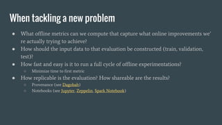 When tackling a new problem
● What offline metrics can we compute that capture what online improvements we’
re actually trying to achieve?
● How should the input data to that evaluation be constructed (train, validation,
test)?
● How fast and easy is it to run a full cycle of offline experimentations?
○ Minimize time to first metric
● How replicable is the evaluation? How shareable are the results?
○ Provenance (see Dagobah)
○ Notebooks (see Jupyter, Zeppelin, Spark Notebook)
 