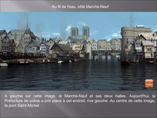 Au fil de l'eau, côté Marché-Neuf
A gauche sur cette image, le Marché-Neuf et ses deux halles. Aujourd'hui, la
Préfecture de police a pris place à cet endroit, rive gauche. Au centre de cette image,
le pont Saint-Michel
 