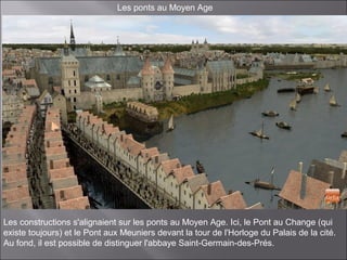 Les ponts au Moyen Age
Les constructions s'alignaient sur les ponts au Moyen Age. Ici, le Pont au Change (qui
existe toujours) et le Pont aux Meuniers devant la tour de l'Horloge du Palais de la cité.
Au fond, il est possible de distinguer l'abbaye Saint-Germain-des-Prés.
 
