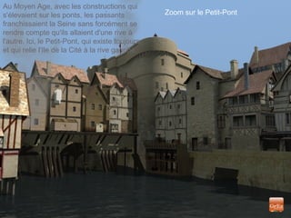 Zoom sur le Petit-Pont
Au Moyen Age, avec les constructions qui
s'élevaient sur les ponts, les passants
franchissaient la Seine sans forcément se
rendre compte qu'ils allaient d'une rive à
l'autre. Ici, le Petit-Pont, qui existe toujours,
et qui relie l'Ile de la Cité à la rive gauche.
 