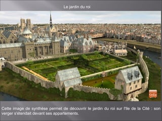 Le jardin du roi
Cette image de synthèse permet de découvrir le jardin du roi sur l'Ile de la Cité : son
verger s'étendait devant ses appartements.
 