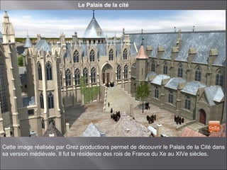 Le Palais de la cité
Cette image réalisée par Grez productions permet de découvrir le Palais de la Cité dans
sa version médiévale. Il fut la résidence des rois de France du Xe au XIVe siècles.
 