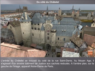Du côté du Châtelet
L'entrée du Châtelet se trouvait du coté de la rue Saint-Denis. Au Moyen Age, il
s'agissait d'un sinistre bâtiment de Justice aux cachots redoutés. A l'arrière plan, sur la
gauche de l'image, apparaît Notre-Dame de Paris.
 