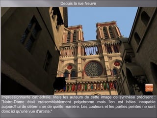 Depuis la rue Neuve
Impressionnante cathédrale. Mais les auteurs de cette image de synthèse précisent :
"Notre-Dame était vraisemblablement polychrome mais l'on est hélas incapable
aujourd'hui de déterminer de quelle manière. Les couleurs et les parties peintes ne sont
donc ici qu'une vue d'artiste."
 