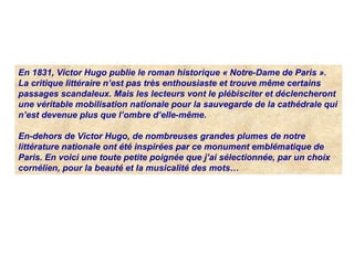 En 1831, Victor Hugo publie le roman historique « Notre-Dame de Paris ».
La critique littéraire n’est pas très enthousiaste et trouve même certains
passages scandaleux. Mais les lecteurs vont le plébisciter et déclencheront
une véritable mobilisation nationale pour la sauvegarde de la cathédrale qui
n’est devenue plus que l’ombre d’elle-même.
En-dehors de Victor Hugo, de nombreuses grandes plumes de notre
littérature nationale ont été inspirées par ce monument emblématique de
Paris. En voici une toute petite poignée que j’ai sélectionnée, par un choix
cornélien, pour la beauté et la musicalité des mots…
 