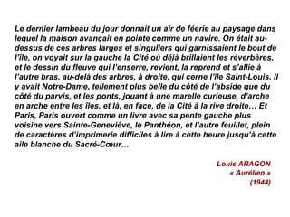 Le dernier lambeau du jour donnait un air de féerie au paysage dans
lequel la maison avançait en pointe comme un navire. On était au-
dessus de ces arbres larges et singuliers qui garnissaient le bout de
l’île, on voyait sur la gauche la Cité où déjà brillaient les réverbères,
et le dessin du fleuve qui l’enserre, revient, la reprend et s’allie à
l’autre bras, au-delà des arbres, à droite, qui cerne l’île Saint-Louis. Il
y avait Notre-Dame, tellement plus belle du côté de l’abside que du
côté du parvis, et les ponts, jouant à une marelle curieuse, d’arche
en arche entre les îles, et là, en face, de la Cité à la rive droite… Et
Paris, Paris ouvert comme un livre avec sa pente gauche plus
voisine vers Sainte-Geneviève, le Panthéon, et l’autre feuillet, plein
de caractères d’imprimerie difficiles à lire à cette heure jusqu’à cette
aile blanche du Sacré-Cœur…
Louis ARAGON
« Aurélien »
(1944)
 