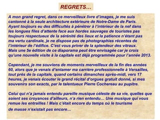 A mon grand regret, dans ce merveilleux livre d’images, je me suis
cantonné à la seule architecture extérieure de Notre-Dame de Paris.
Ayant toujours eu des difficultés à pénétrer à l’intérieur de la nef dans
les longues files d’attente face aux hordes sauvages de touristes pas
toujours respectueux de la sérénité des lieux et la patience n’étant pas
ma vertu cardinale, je ne dispose pas de photographies récentes de
l’intérieur de l’édifice. C’est vous priver de la splendeur des vitraux.
Mais une 5e édition de ce diaporama peut être envisagée car je crois
qu’une nouvelle visite à la capitale est déjà programmée pour l’année 2013.
Cependant, je me souviens de moments merveilleux de la fin des années
60, alors que je venais d’entamer ma carrière professionnelle à Versailles,
tout près de la capitale, quand certains dimanches après-midi, vers 17
heures, je venais écouter le grand récital d’orgues gratuit donné, si mes
souvenirs son exacts, par le talentueux Pierre Cochereau au pupitre.
Celui qui n’a jamais entendu pareille musique céleste de sa vie, quelles que
soient ses croyances d’ailleurs, n’a rien entendu… Une musique qui vous
remue les entrailles ! Mais c’était encore du temps où le tourisme
de masse n’existait pas encore…
REGRETS…
 