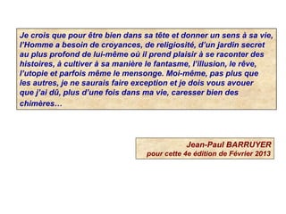 Je crois que pour être bien dans sa tête et donner un sens à sa vie,
l’Homme a besoin de croyances, de religiosité, d’un jardin secret
au plus profond de lui-même où il prend plaisir à se raconter des
histoires, à cultiver à sa manière le fantasme, l’illusion, le rêve,
l’utopie et parfois même le mensonge. Moi-même, pas plus que
les autres, je ne saurais faire exception et je dois vous avouer
que j’ai dû, plus d’une fois dans ma vie, caresser bien des
chimères…
Jean-Paul BARRUYER
pour cette 4e édition de Février 2013
 