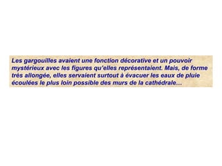 Les gargouilles avaient une fonction décorative et un pouvoir 
mystérieux avec les figures qu’elles représentaient. Mais, de forme 
très allongée, elles servaient surtout à évacuer les eaux de pluie 
écoulées le plus loin possible des murs de la cathédrale…
 