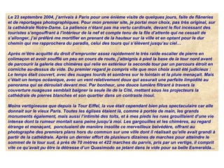 Le 23 septembre 2004, j’arrivais à Paris pour une énième visite de quelques jours, faite de flâneries 
et de reportages photographiques. Pour mon premier site, je portai mon choix, pas très original, sur 
la cathédrale Notre-Dame. La patience n’étant pas ma vertu cardinale, devant le flot incessant des 
touristes s’engouffrant à l’intérieur de la nef et compte tenu de la file d’attente qui ne cessait de 
s’allonger, j’ai préféré me mortifier en prenant de la hauteur sur la ville et en optant pour le dur 
chemin qui me rapprochera du paradis, celui des tours qui s’élèvent jusqu’au ciel…
Après m’être acquitté du droit d’emprunter assez rapidement le très raide escalier de pierre en 
colimaçon et avoir soufflé un peu en cours de route, j’atteignis à pied la base de la tour nord avant 
de parcourir la galerie des chimères qui relie en extérieur la seconde tour par un parcours étroit en 
corniche au-dessus du vide. Du premier regard je compris vite que mon choix avait été judicieux : 
Le temps était couvert, avec des nuages lourds et sombres sur le lointain et la pluie menaçait. Mais 
c’était un temps océanique, avec un vent relativement doux qui assurait une parfaite limpidité au 
panorama qui se déroulait devant moi. Par bonheur, une douce lumière filtrant à travers la 
couverture nuageuse semblait baigner la seule île de la Cité, mettant sous les projecteurs la 
cathédrale de pierres blanches et son quartier dans un contraste inouï.
Moins vertigineuse que depuis la Tour Eiffel, la vue était cependant bien plus spectaculaire car elle 
donnait sur le vieux Paris. Toutes les églises étaient là, comme à portée de main, les grands 
monuments également, mais aussi l’intimité des toits, et à mes pieds les rues grouillaient d’une vie 
intense dont la rumeur montait sans peine jusqu’à moi. Les gargouilles et les chimères, au regard 
étrange et menaçant,  ponctuaient de manière insolite ce merveilleux belvédère, offrant au 
photographe des premiers plans hors du commun sur une ville dont il réalisait qu’elle avait grandi à 
partir de la cathédrale. Après un dernier effort de plusieurs dizaines de marches pour atteindre le 
sommet de la tour sud, à près de 70 mètres et 422 marches du parvis, pris par un vertige, il comprit 
vite ce qu’avait pu être la détresse d’un Quasimodo se jetant dans le vide pour sa belle Esmeralda... 
 