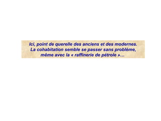 Ici, point de querelle des anciens et des modernes.
La cohabitation semble se passer sans problème,
même avec la « raffinerie de pétrole »… 
 