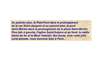 Au premier plan, le Petit-Pont dans le prolongement
de la rue Saint-Jacques et au second plan, le pont
Saint-Michel dans le prolongement de la place Saint-Michel.
Plus loin à gauche, l’église Saint-Sulpice et au fond, la vieille
Dame de fer et le Mont Valérien. Nul doute, avec cette jolie
carte postale, nous sommes bien à Paris…
 