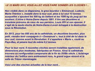 LE 23 MARS 2013, VOUS ALLEZ VOUS FAIRE SONNER LES CLOCHES !…
Non visible dans ce diaporama, le gros bourdon « Emmanuel, Ludovic,
Marie-Thérèse », installé dans la tour sud, pèse à lui seul 13 tonnes
auxquelles s’ajoutent les 500 kg du battant et les 1500 kg du joug qui les
soutient. Il trône à Notre-Dame depuis 1681. Il tire ses deuxième et
troisième prénoms de ceux de ses parrains, Louis XIV et son épouse. Il
s’agit de la seule cloche de Notre-Dame à avoir échappé à la destruction
sous la Révolution.
En 2013, pour les 850 ans de la cathédrale, un deuxième bourdon, plus
petit, viendra tenir compagnie à « Emmanuel », tout à côté de lui dans la
tour sud, comme avant la Révolution. Il s’appellera « Marie », coulé au
Pays-Bas, et pèsera tout de même 6,2 tonnes.
Pour la tour nord, 8 nouvelles cloches seront installées également, de
dimensions plus modestes, fabriquées en France. Ainsi la cathédrale
trouvera sa configuration campanaire de la fin du XVIIIe siècle. L’éclairage
intérieur de l’édifice sera entièrement revu, le grand orgue rénové et la
salle du Trésor réaménagée.
Voici une des cloches actuelles de la tour nord…
 