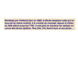Restituée par Viollet-le-Duc en 1860, la flèche remplace celle qui se
trouvait au même endroit, à la croisée du transept, depuis le milieu
du XIIIe siècle jusqu’en 1792. A son pied se trouvent les statues en
cuivre des douze apôtres. Plus loin, l’île Saint-Louis et ses ponts…
 