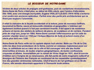 LE BOSSEUR DE NOTRE-DAMELE BOSSEUR DE NOTRE-DAME
Victime de deux siècles de préjugés anti-gothiques, puis du vandalisme révolutionnaire,
Notre-Dame de Paris n’était plus, au début du XIXe siècle, que l’ombre d’elle-même.
Dès 1845, avec une énergie incroyable, Eugène VIOLLET-LE-DUC (1814-1879) s’acharna
à lui rendre son ancienne splendeur. Parfois avec des partis pris architecturaux qui ne
firent pas toujours l’unanimité.
Il refait la statuaire de la façade occidentale et la toiture, pose de nouveaux beffrois,
reconstruit la flèche, sauve et renouvelle chimères et gargouilles. L’intérieur est
également restitué quand il n’est pas carrément inventé. Il fait appel à de nombreux
artisans et recrée des ateliers de tailleurs de pierre, de sculpteurs et de verriers. Pendant
près de vingt ans, jusqu’en 1864, Notre-Dame connaît l’effervescence qui fut celle du
premier chantier lancé en 1163 par l’évêque Maurice de Sully et achevé moins d’un
siècle plus tard vers 1250.
Notre-Dame de Paris veille sur la capitale depuis huit siècles. Bâtie sur l’île de la Cité,
entre les deux bras protecteurs de la Seine, comme un vaisseau majestueux posé sur
l’eau, la cathédrale est au cœur de la ville et fait converger vers elle des foules
émerveillées et émues, de toutes origines géographiques, de toutes confessions,
croyantes et athées. Immortalisée par le roman de Victor Hugo en 1831, dont le succès
d’édition est à l’origine de sa renaissance, elle fait partie de notre imaginaire collectif et
témoigne de l’histoire des Français en continuant de les rassembler symboliquement
lors des grandes cérémonies nationales. Chef-d’œuvre de l’art gothique né en Île-de-
France, elle semble désormais appartenir à l’humanité toute entière.
 