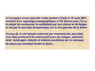 A l’occasion d’une nouvelle visite rendue à Paris le 16 août 2007,
rentrant d’un reportage photographique à l’île Saint-Louis, j’ai eu
le plaisir de contourner la cathédrale par son chevet et de longer
la nef par le quai des bouquinistes sur la rive gauche de la Seine.
Ce jour-là, le ciel laissait entrevoir par moments des parcelles
d’un bleu profond et le soleil jouait avec les nuages, alternant
ainsi éclairages violents et ombres soudaines sur le vaisseau
de pierre qui semblait fendre la Seine…
 