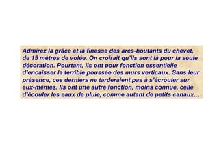 Admirez la grâce et la finesse des arcs-boutants du chevet,
de 15 mètres de volée. On croirait qu’ils sont là pour la seule
décoration. Pourtant, ils ont pour fonction essentielle
d’encaisser la terrible poussée des murs verticaux. Sans leur
présence, ces derniers ne tarderaient pas à s’écrouler sur
eux-mêmes. Ils ont une autre fonction, moins connue, celle
d’écouler les eaux de pluie, comme autant de petits canaux…
 