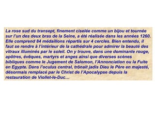 La rose sud du transept, finement ciselée comme un bijou et tournée
sur l’un des deux bras de la Seine, a été réalisée dans les années 1260.
Elle comprend 84 médaillons répartis sur 4 cercles. Bien entendu, il
faut se rendre à l’intérieur de la cathédrale pour admirer la beauté des
vitraux illuminés par le soleil. On y trouve, dans une dominante rouge,
apôtres, évêques, martyrs et anges ainsi que diverses scènes
bibliques comme le Jugement de Salomon, l’Annonciation ou la Fuite
en Egypte. Dans l’oculus central, trônait jadis Dieu le Père en majesté,
désormais remplacé par le Christ de l’Apocalypse depuis la
restauration de Viollet-le-Duc…
 