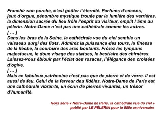 Franchir son porche, c’est goûter l’éternité. Parfums d’encens,
jeux d’orgue, pénombre mystique trouée par la lumière des verrières,
la dimension sacrée du lieu frôle l’esprit du visiteur, emplit l’âme du
pèlerin. Notre-Dame n’est pas une cathédrale comme les autres.
[ … ]
Dans les bras de la Seine, la cathédrale vue du ciel semble un
vaisseau surgi des flots. Admirez la puissance des tours, la finesse
de la flèche, la courbure des arcs boutants. Frôlez les tympans
majestueux, le doux visage des statues, le bestiaire des chimères.
Laissez-vous éblouir par l’éclat des rosaces, l’élégance des croisées
d’ogive.
[ … ]
Mais ce fabuleux patrimoine n’est pas que de pierre et de verre. Il est
aussi de feu. Celui de la ferveur des fidèles. Notre-Dame de Paris est
une cathédrale vibrante, un écrin de pierres vivantes, un trésor
d’humanité.
Hors série « Notre-Dame de Paris, la cathédrale vue du ciel »
publié par LE PÈLERIN pour le 850e anniversaire
 
