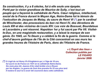 Sa construction, il y a 8 siècles, fut à elle seule une épopée.
Porté par la vision grandiose de Maurice de Sully, c’est tout un
peuple qui a façonné la cathédrale de Paris. Cœur religieux, intellectuel,
social de la France durant le Moyen Age, Notre-Dame fut le témoin de
l’exécution de Jacques de Molay, du sacre de Henri VI (*) par le cardinal
de Winchester, des processions du bon roi Henri IV, des dévotions de
Louis XIII et des victoires de Louis XIV. Les voix de Bossuet, Bourdaloue
et Lacordaire y ont résonné. Napoléon 1er y fut sacré par Pie VII. Viollet-
le-Duc, en une magistrale restauration, y a laissé la marque de son
génie. En 1945, un Te Deum y a célébré la fin de la guerre. Comme si le
chef-d’œuvre gothique de l’île de la Cité concentrait en ses murs les
grandes heures de l’histoire de Paris, donc de l’Histoire de France.
« L’Esprit des lieux »
Collection publiée par
LE FIGARO
Janvier 2006
(*) Il s’agit du roi Henry VI d’Angleterre qui, à l’âge de 10 ans,
fut sacré roi de France en 1431 en la cathédrale Notre-Dame.
Six mois plus tôt, Jeanne d’Arc était brûlée vive à Rouen
par les Anglais. La guerre de Cent Ans prendra fin 22 ans plus tard.
Il restera le seul roi à avoir été couronné dans cette cathédrale.
 